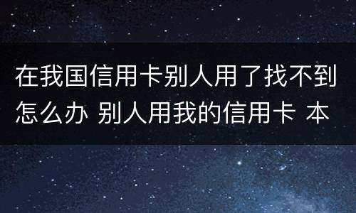 在我国信用卡别人用了找不到怎么办 别人用我的信用卡 本人不知情