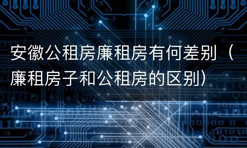 安徽公租房廉租房有何差别（廉租房子和公租房的区别）