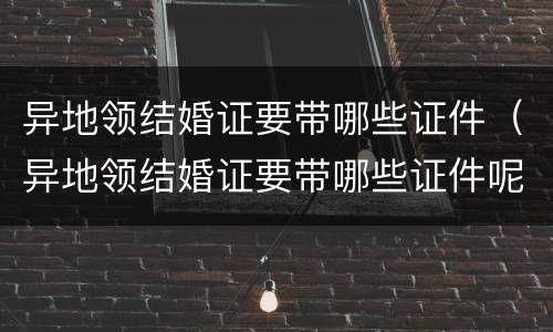 异地领结婚证要带哪些证件（异地领结婚证要带哪些证件呢）