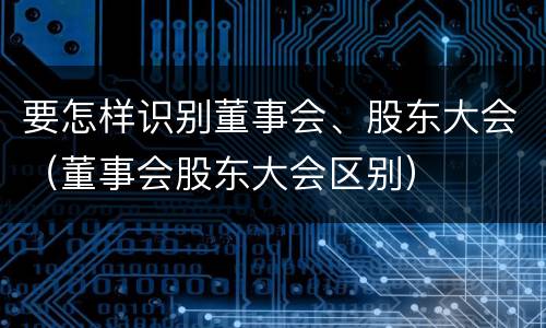要怎样识别董事会、股东大会（董事会股东大会区别）