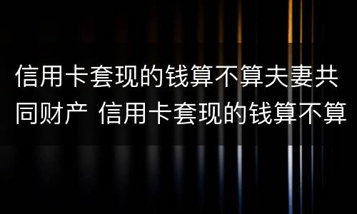 信用卡套现的钱算不算夫妻共同财产 信用卡套现的钱算不算夫妻共同财产呢