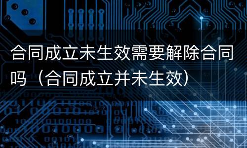 合同成立未生效需要解除合同吗（合同成立并未生效）