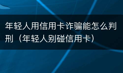 年轻人用信用卡诈骗能怎么判刑（年轻人别碰信用卡）