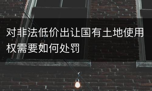 对非法低价出让国有土地使用权需要如何处罚