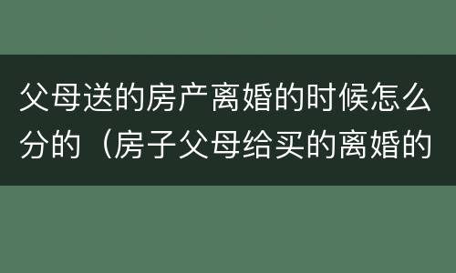 父母送的房产离婚的时候怎么分的（房子父母给买的离婚的话属于共同财产吧）