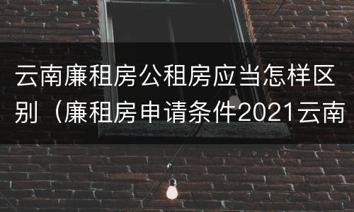 云南廉租房公租房应当怎样区别（廉租房申请条件2021云南）