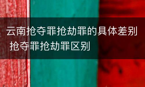 云南抢夺罪抢劫罪的具体差别 抢夺罪抢劫罪区别