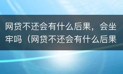 网贷不还会有什么后果，会坐牢吗（网贷不还会有什么后果,会坐牢吗怎么办）