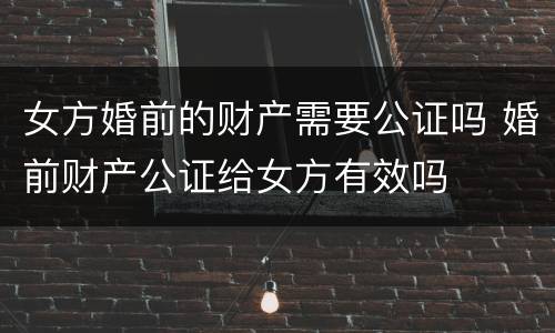 女方婚前的财产需要公证吗 婚前财产公证给女方有效吗