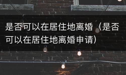 是否可以在居住地离婚（是否可以在居住地离婚申请）