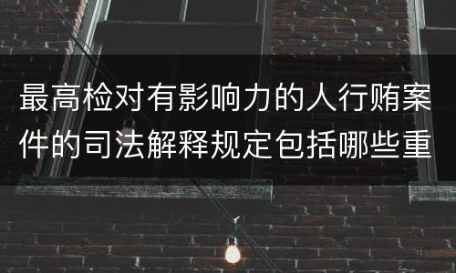 最高检对有影响力的人行贿案件的司法解释规定包括哪些重要内容