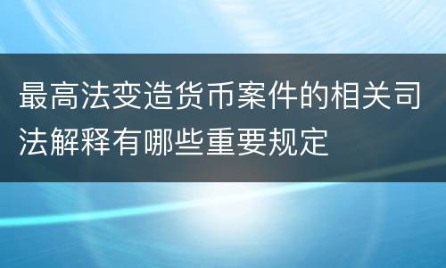 最高法变造货币案件的相关司法解释有哪些重要规定