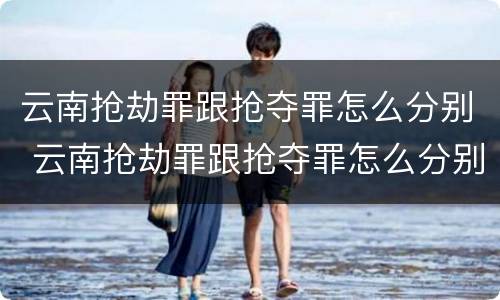 云南抢劫罪跟抢夺罪怎么分别 云南抢劫罪跟抢夺罪怎么分别判刑