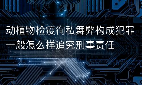 动植物检疫徇私舞弊构成犯罪一般怎么样追究刑事责任