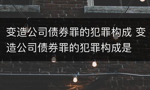 变造公司债券罪的犯罪构成 变造公司债券罪的犯罪构成是