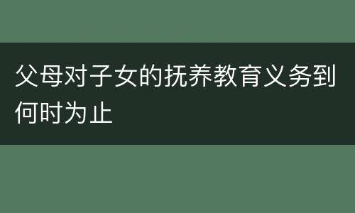 父母对子女的抚养教育义务到何时为止