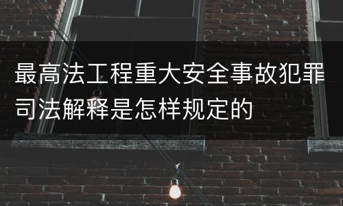 最高法工程重大安全事故犯罪司法解释是怎样规定的