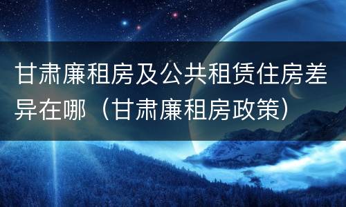甘肃廉租房及公共租赁住房差异在哪（甘肃廉租房政策）