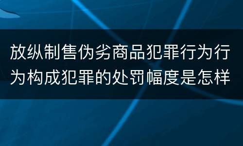 放纵制售伪劣商品犯罪行为行为构成犯罪的处罚幅度是怎样的