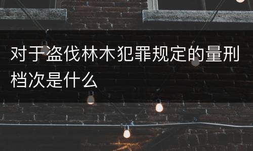 对于盗伐林木犯罪规定的量刑档次是什么