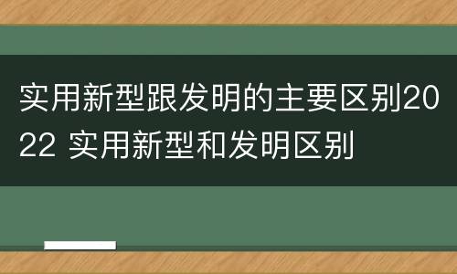 实用新型跟发明的主要区别2022 实用新型和发明区别