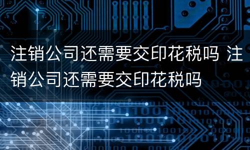 注销公司还需要交印花税吗 注销公司还需要交印花税吗