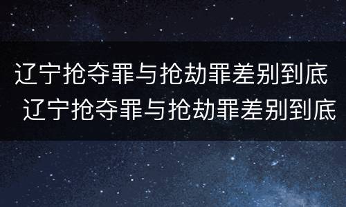 辽宁抢夺罪与抢劫罪差别到底 辽宁抢夺罪与抢劫罪差别到底是什么