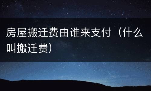 房屋搬迁费由谁来支付（什么叫搬迁费）