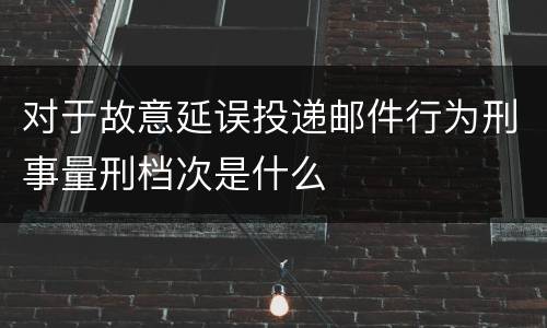 对于故意延误投递邮件行为刑事量刑档次是什么
