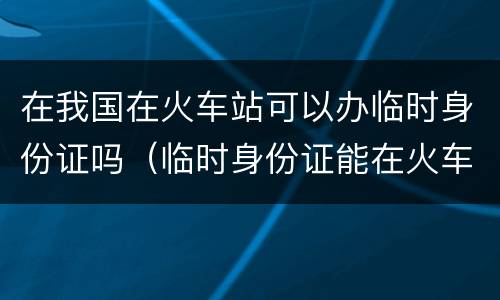 在我国在火车站可以办临时身份证吗（临时身份证能在火车站办吗）
