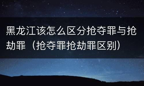 黑龙江该怎么区分抢夺罪与抢劫罪（抢夺罪抢劫罪区别）