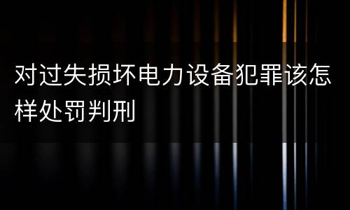 对过失损坏电力设备犯罪该怎样处罚判刑