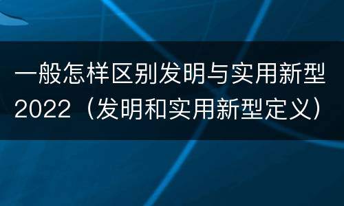 一般怎样区别发明与实用新型2022（发明和实用新型定义）