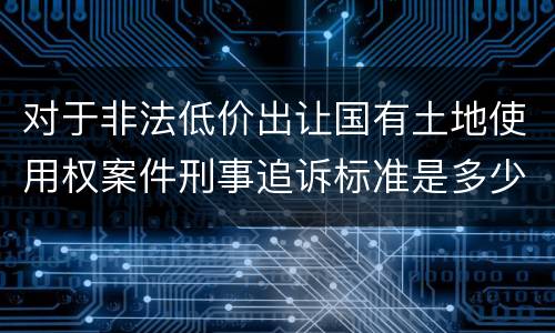 对于非法低价出让国有土地使用权案件刑事追诉标准是多少