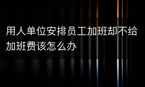 用人单位安排员工加班却不给加班费该怎么办