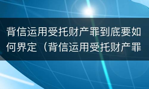 背信运用受托财产罪到底要如何界定（背信运用受托财产罪到底要如何界定诈骗）