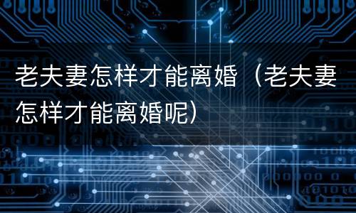老夫妻怎样才能离婚（老夫妻怎样才能离婚呢）