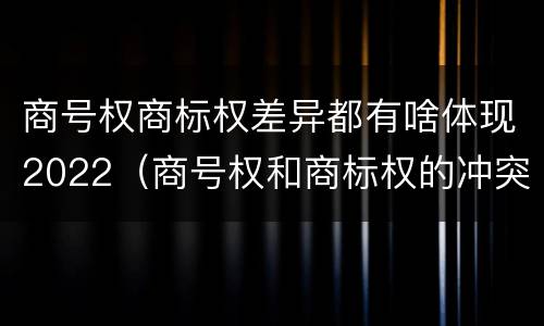 商号权商标权差异都有啥体现2022（商号权和商标权的冲突和解决）