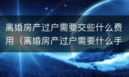 离婚房产过户需要交些什么费用（离婚房产过户需要什么手续和费用标准）