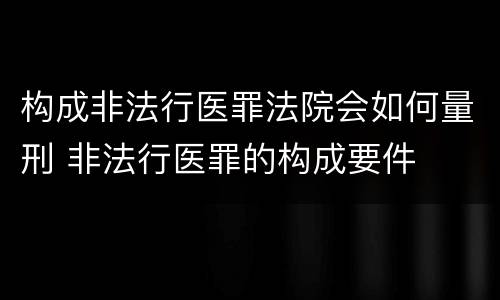 构成非法行医罪法院会如何量刑 非法行医罪的构成要件