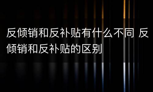 反倾销和反补贴有什么不同 反倾销和反补贴的区别