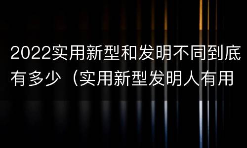 2022实用新型和发明不同到底有多少（实用新型发明人有用吗）
