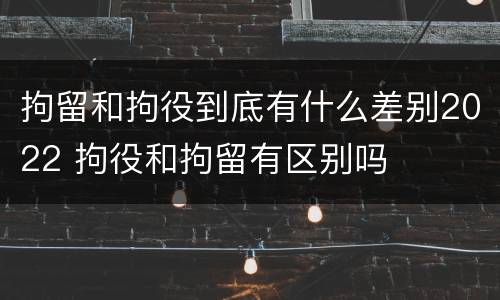 拘留和拘役到底有什么差别2022 拘役和拘留有区别吗