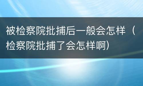 被检察院批捕后一般会怎样（检察院批捕了会怎样啊）