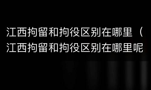 江西拘留和拘役区别在哪里（江西拘留和拘役区别在哪里呢）