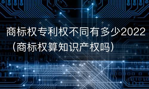 商标权专利权不同有多少2022（商标权算知识产权吗）