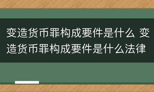 变造货币罪构成要件是什么 变造货币罪构成要件是什么法律