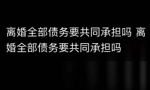 离婚全部债务要共同承担吗 离婚全部债务要共同承担吗