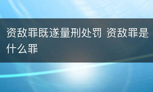 资敌罪既遂量刑处罚 资敌罪是什么罪