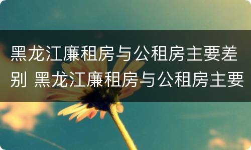 黑龙江廉租房与公租房主要差别 黑龙江廉租房与公租房主要差别在哪